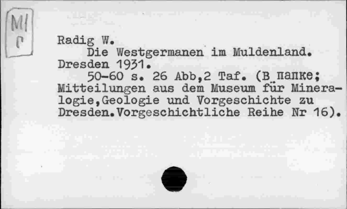 ﻿g
Radig W.
Die Westgermanen im Muldenland. Dresden 19J51•
50-60 s. 26 аъь,2 Taf. (в.папке; Mitteilungen aus dem Museum für Mineralogie, Geologie und Vorgeschichte zu Dresden.Vorgeschichtliche Reihe Nr 16).